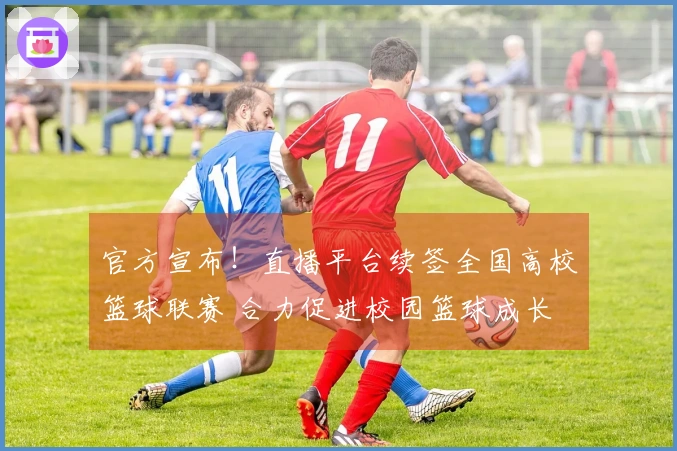 官方宣布！直播平台续签全国高校篮球联赛 合力促进校园篮球成长