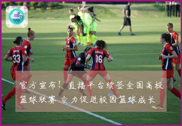官方宣布!直播平台续签全国高校篮球联赛 合力促进校园篮球成长