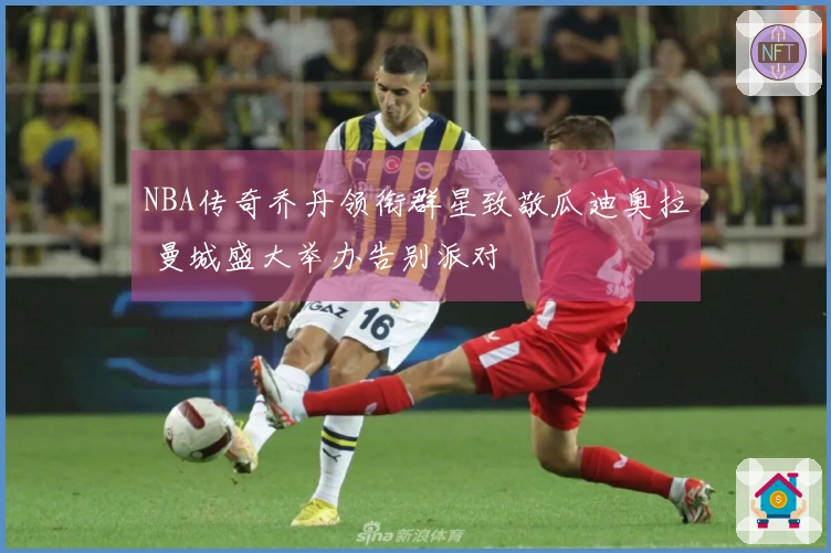 NBA传奇乔丹领衔群星致敬瓜迪奥拉 曼城盛大举办告别派对