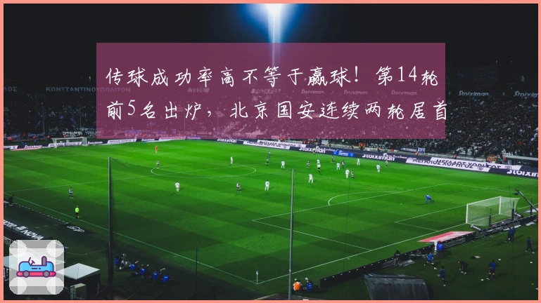 传球成功率高不等于赢球！第14轮前5名出炉，北京国安连续两轮居首